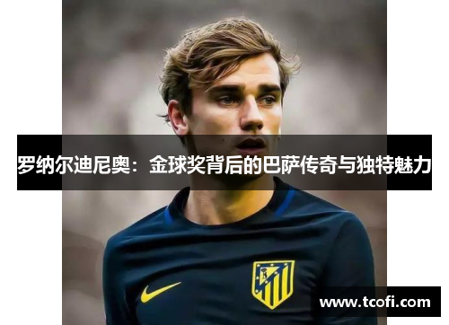 罗纳尔迪尼奥：金球奖背后的巴萨传奇与独特魅力