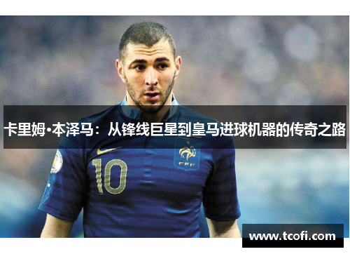 卡里姆·本泽马：从锋线巨星到皇马进球机器的传奇之路