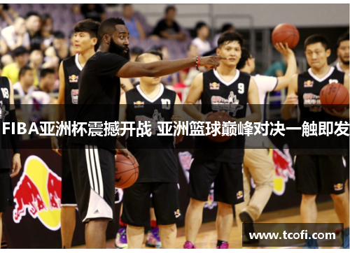 FIBA亚洲杯震撼开战 亚洲篮球巅峰对决一触即发