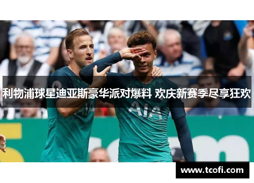 利物浦球星迪亚斯豪华派对爆料 欢庆新赛季尽享狂欢